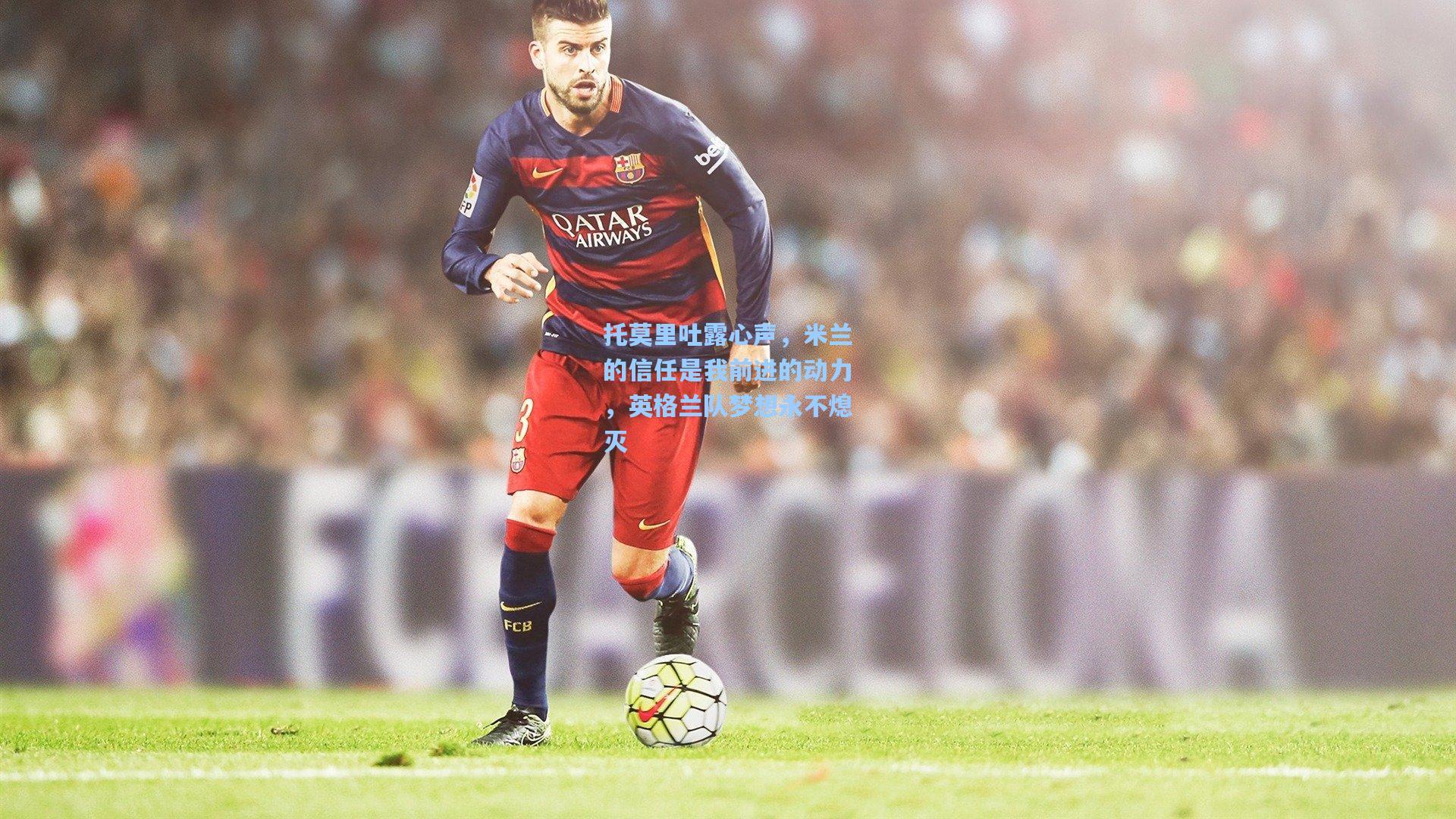 托莫里吐露心声，米兰的信任是我前进的动力，英格兰队梦想永不熄灭