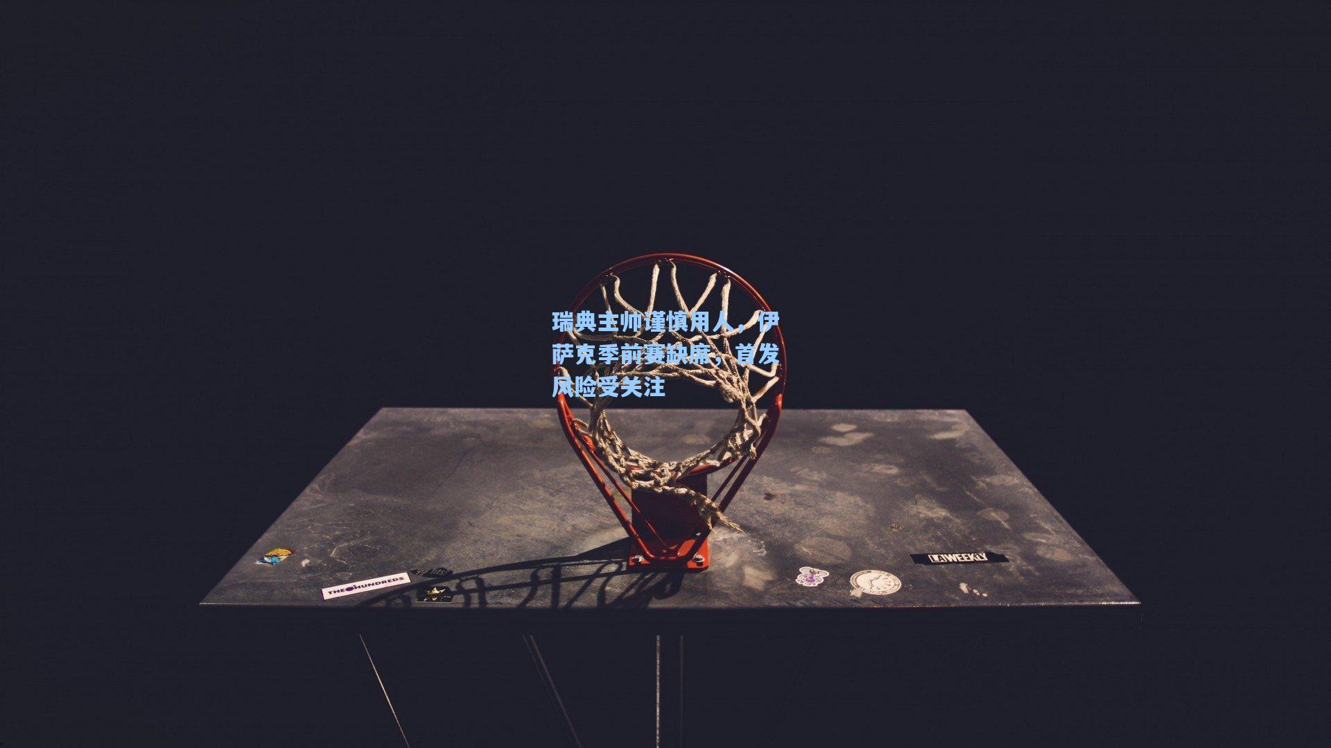 瑞典主帅谨慎用人，伊萨克季前赛缺席，首发风险受关注