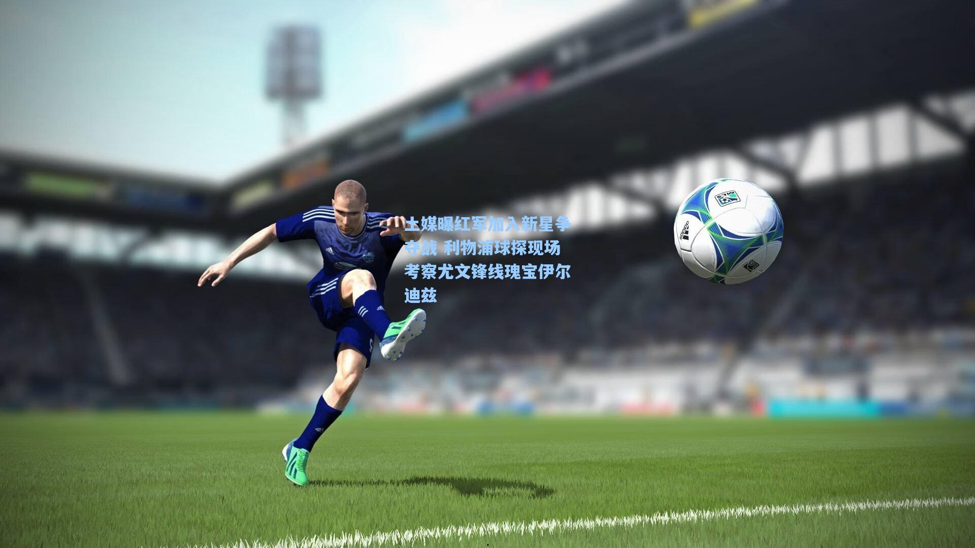 土媒曝红军加入新星争夺战 利物浦球探现场考察尤文锋线瑰宝伊尔迪兹