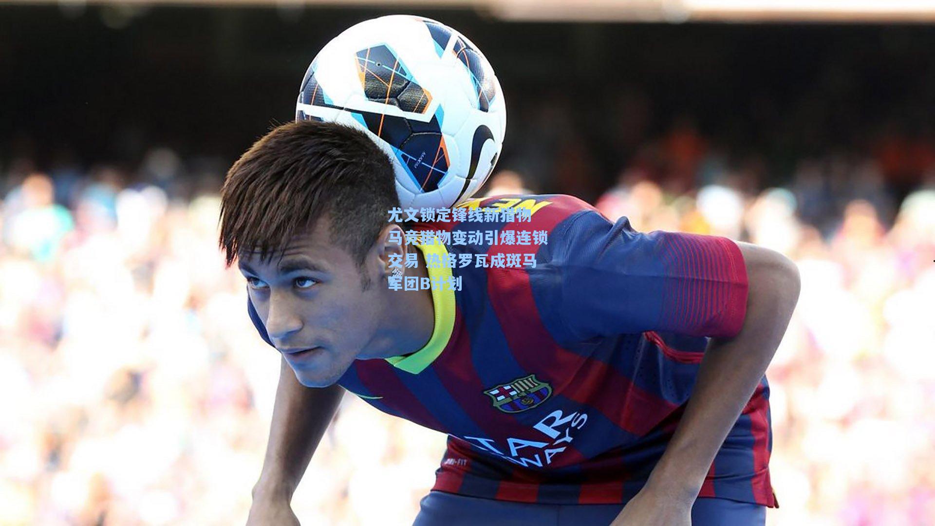 尤文锁定锋线新猎物 马竞猎物变动引爆连锁交易 热格罗瓦成斑马军团B计划