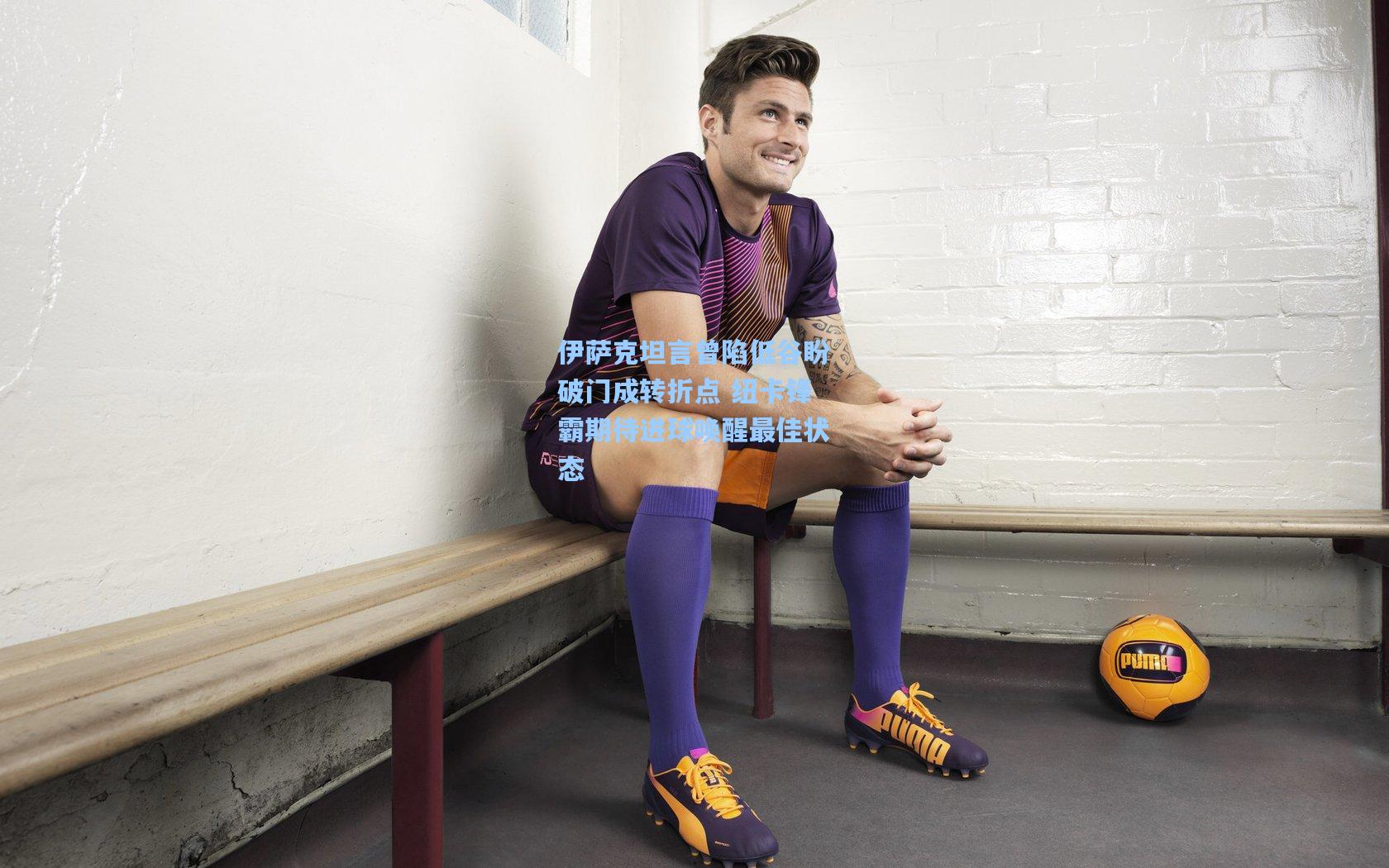 伊萨克坦言曾陷低谷盼破门成转折点 纽卡锋霸期待进球唤醒最佳状态