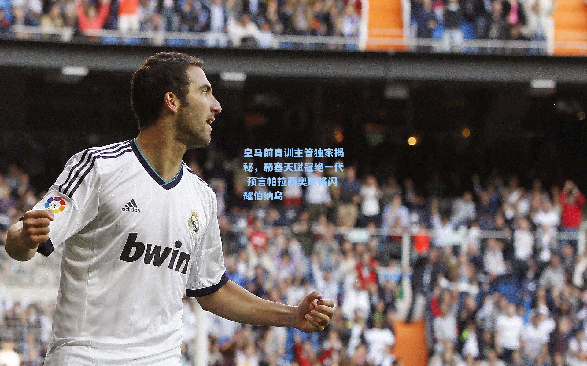 皇马前青训主管独家揭秘，赫塞天赋冠绝一代 预言帕拉西奥斯将闪耀伯纳乌